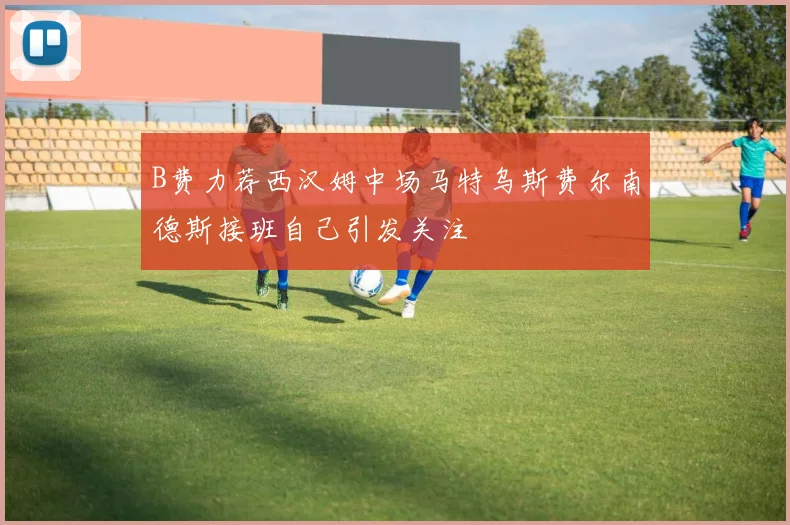 B费力荐西汉姆中场马特乌斯费尔南德斯接班自己引发关注