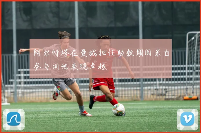 阿尔特塔在曼城担任助教期间亲自参与训练表现卓越