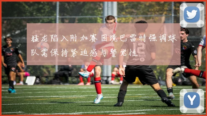 猛龙陷入附加赛困境巴雷特强调球队需保持紧迫感与警觉性