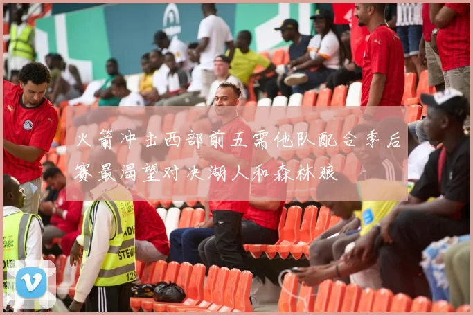 火箭冲击西部前五需他队配合季后赛最渴望对决湖人和森林狼