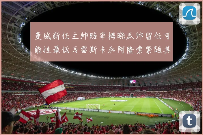 曼城新任主帅赔率揭晓瓜帅留任可能性最低马雷斯卡和阿隆索紧随其后
