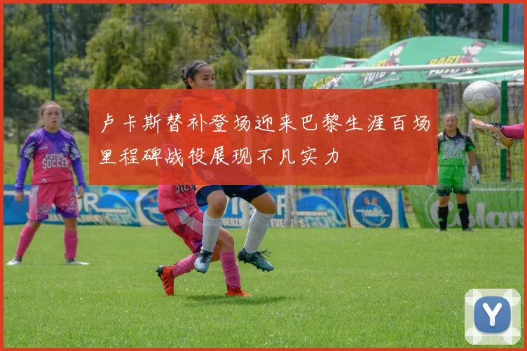 卢卡斯替补登场迎来巴黎生涯百场里程碑战役展现不凡实力