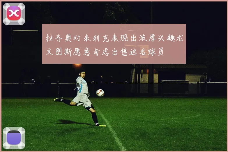 拉齐奥对米利克表现出浓厚兴趣尤文图斯愿意考虑出售这名球员