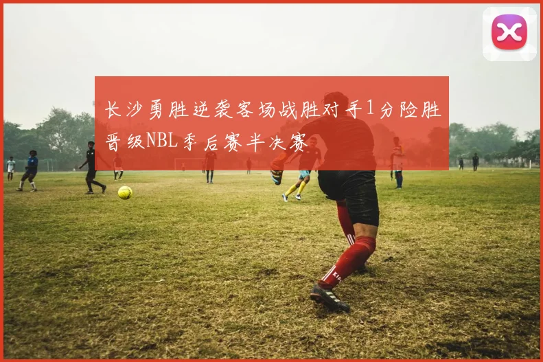 长沙勇胜逆袭客场战胜对手1分险胜晋级NBL季后赛半决赛