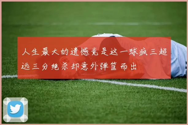 人生最大的遗憾竟是这一球疯三超远三分绝杀却意外弹筐而出