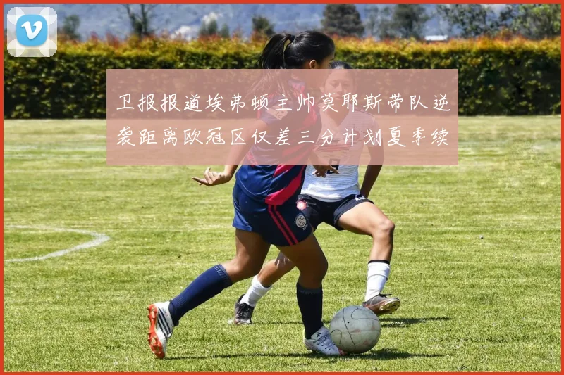 卫报报道埃弗顿主帅莫耶斯带队逆袭距离欧冠区仅差三分计划夏季续约