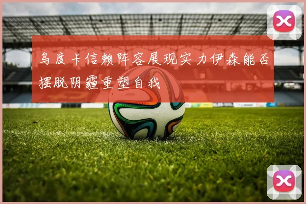 乌度卡信赖阵容展现实力伊森能否摆脱阴霾重塑自我