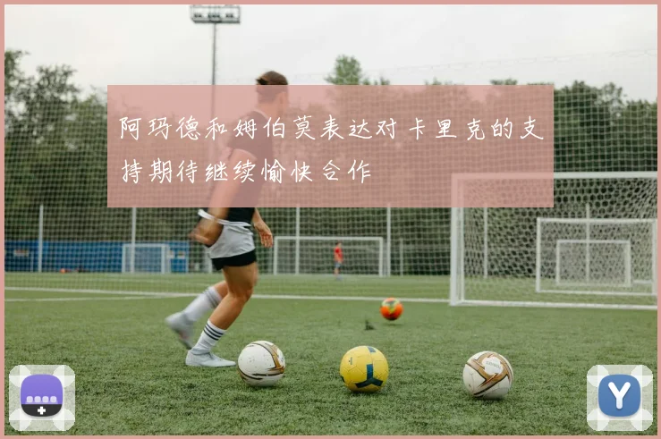 阿玛德和姆伯莫表达对卡里克的支持期待继续愉快合作