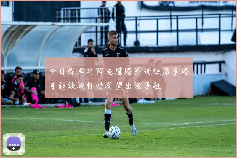 今日绿军对阵老鹰塔图姆缺席奎塔可能缺战怀特有望出场争胜