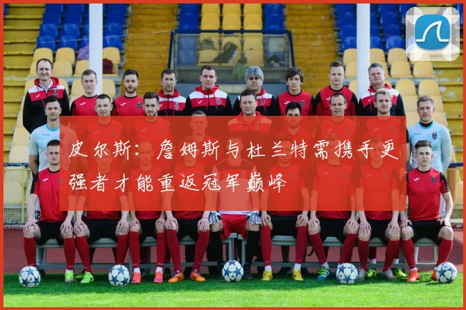 皮尔斯：詹姆斯与杜兰特需携手更强者才能重返冠军巅峰