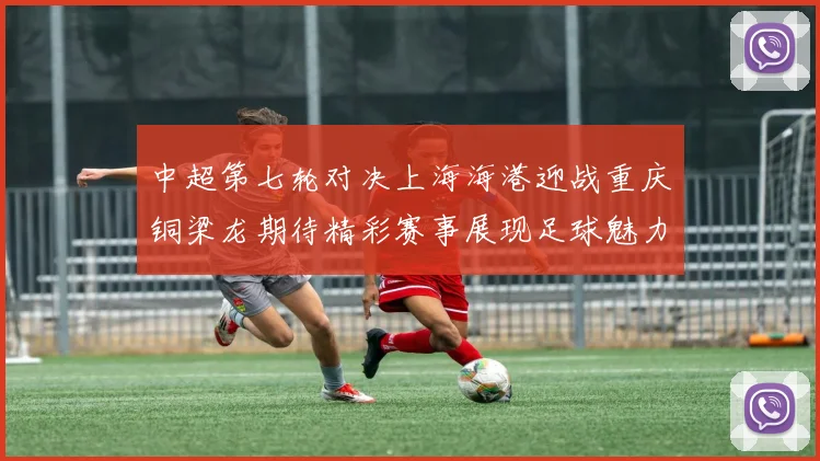 中超第七轮对决上海海港迎战重庆铜梁龙期待精彩赛事展现足球魅力