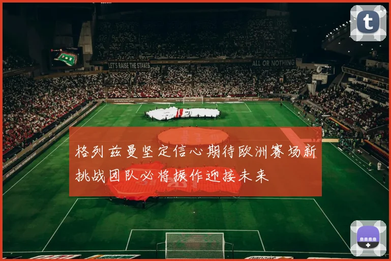 格列兹曼坚定信心期待欧洲赛场新挑战团队必将振作迎接未来