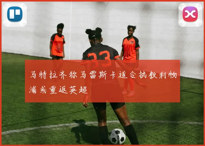 马特拉齐称马雷斯卡适合执教利物浦或重返英超