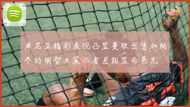 库尼亚精彩表现凸显曼联出售加纳乔的明智决策二者差距显而易见