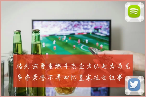 格列兹曼重燃斗志全力以赴为马竞争夺荣誉不再回忆皇家社会往事