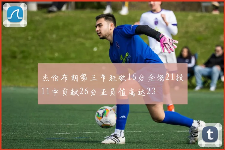 杰伦布朗第三节狂砍16分全场21投11中贡献26分正负值高达23
