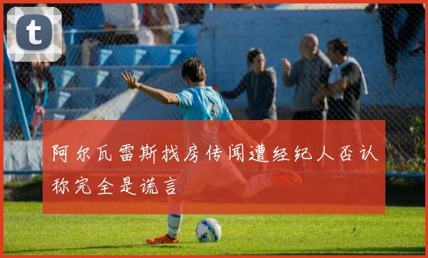 阿尔瓦雷斯找房传闻遭经纪人否认称完全是谎言