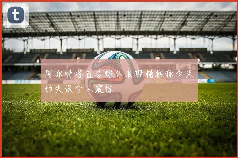 阿尔特塔直言球队表现糟糕称今天的失误令人震惊