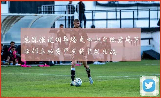 意媒报道姆希塔良回归合练劳塔罗恰20本轮意甲或将首发出战