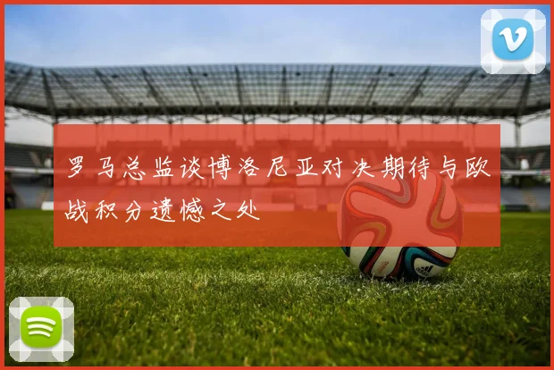 罗马总监谈博洛尼亚对决期待与欧战积分遗憾之处